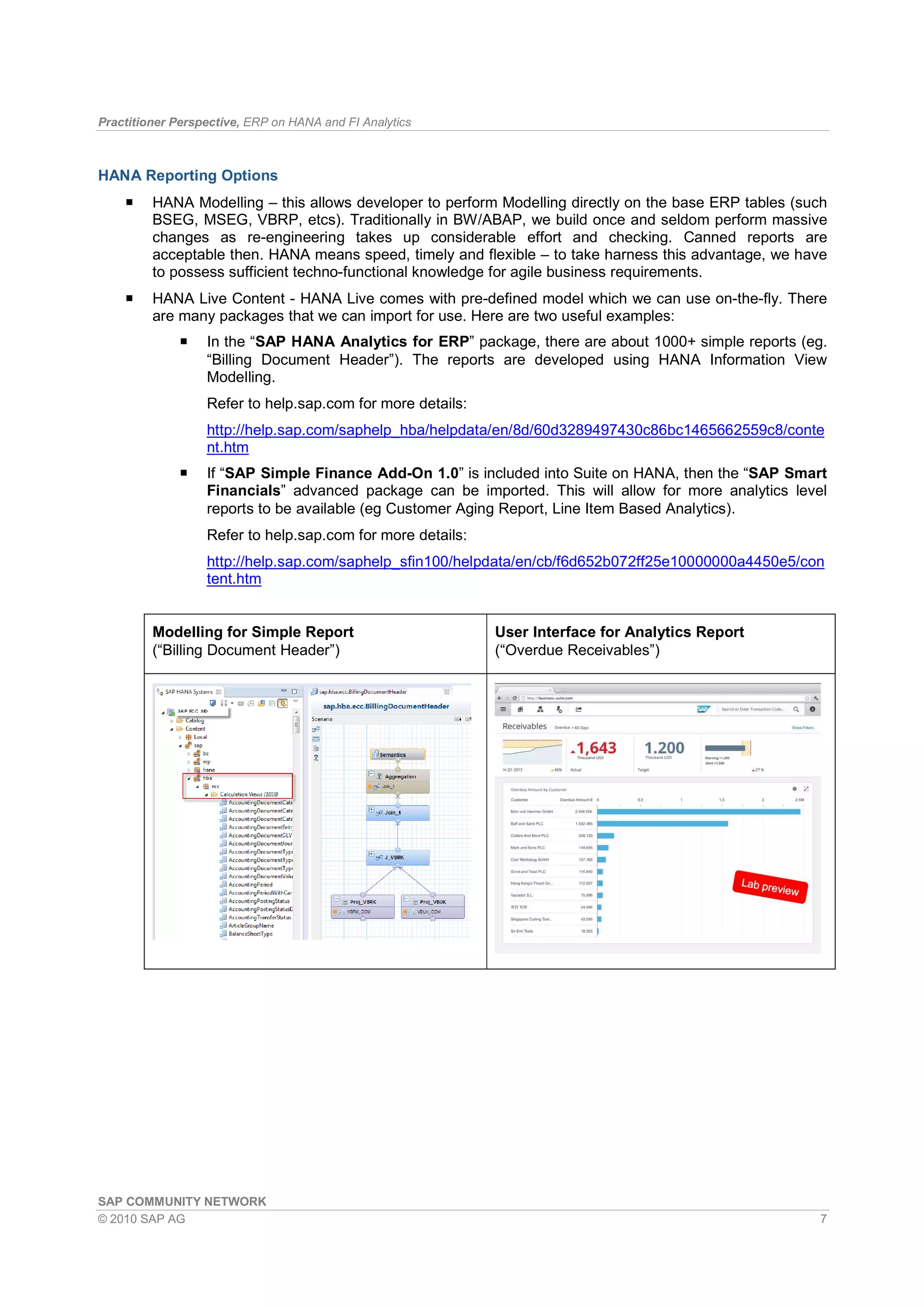 Practitioner Perspective, ERP on HANA and FI Analytics
SAP COMMUNITY NETWORK
© 2010 SAP AG 7
HANA Reporting Options
HANA Modelling – this allows developer to perform Modelling directly on the base ERP tables (such
BSEG, MSEG, VBRP, etcs). Traditionally in BW/ABAP, we build once and seldom perform massive
changes as re-engineering takes up considerable effort and checking. Canned reports are
acceptable then. HANA means speed, timely and flexible – to take harness this advantage, we have
to possess sufficient techno-functional knowledge for agile business requirements.
HANA Live Content - HANA Live comes with pre-defined model which we can use on-the-fly. There
are many packages that we can import for use. Here are two useful examples:
In the “SAP HANA Analytics for ERP” package, there are about 1000+ simple reports (eg.
“Billing Document Header”). The reports are developed using HANA Information View
Modelling.
Refer to help.sap.com for more details:
http://help.sap.com/saphelp_hba/helpdata/en/8d/60d3289497430c86bc1465662559c8/conte
nt.htm
If “SAP Simple Finance Add-On 1.0” is included into Suite on HANA, then the “SAP Smart
Financials” advanced package can be imported. This will allow for more analytics level
reports to be available (eg Customer Aging Report, Line Item Based Analytics).
Refer to help.sap.com for more details:
http://help.sap.com/saphelp_sfin100/helpdata/en/cb/f6d652b072ff25e10000000a4450e5/con
tent.htm
Modelling for Simple Report
(“Billing Document Header”)
User Interface for Analytics Report
(“Overdue Receivables”)
 