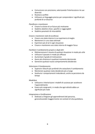 



Comunicare con precisione, valorizzando l'interlocutore e le sue
diversità
Risolvere conflitti
Utilizzare un linguaggio preciso per comprendere i significati più
profondi di un discorso

Pianificare e monitorare
 Creare la visione di un futuro più motivante
 Stabilire obiettivi chiari, specifici e raggiungibili
 Stabilire parametri di misurabilità
Creare e mantenere stati di eccellenza
 Creare uno stato interno in cui esprimersi al meglio
 Mantenersi in uno stato ottimale
 Esprimere più di sé in ogni situazione
 Creare e mantenere uno stato interno di maggior focus
Facilitare il cambiamento proprio e degli altri
 Ridimensionare il vissuto di qualsiasi situazione in modo più utile
 Utilizzare il passato in modo più efficace
 Aumentare il grado di motivazione
 Avere più chiarezza in qualsiasi momento decisionale
 Generare qualsiasi nuovo comportamento desiderato
Velocizzare il Cambiamento
 Superare i blocchi più profondi che ostacolano il cambiamento
 Mantenere qualsiasi stato desiderato più a lungo
 Sostituire i comportamenti indesiderati, anche se persistono da
tempo
Modellare
 Utilizzare e interiorizzare i modelli di successo per accelerare
l’apprendimento
 Essere più congruenti, in modo che ogni attività abbia un
significato più reale
Integrazione e Certificazione
 Dedicata a integrare gli apprendimenti del percorso,
generalizzandoli maggiormente nei contesti di vita quotidiana.

8

 