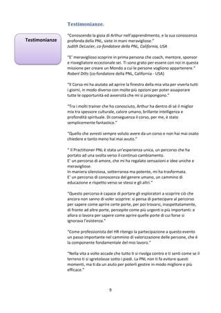 Testimonianze.
Testimonianze

“Conoscendo la gioia di Arthur nell’apprendimento, e la sua conoscenza
profonda della PNL, siete in mani meravigliose.”
Judith DeLozier, co-fondatore della PNL, California, USA
“E’ meraviglioso scoprire in prima persona che coach, mentore, sponsor
e risvegliatore eccezionale sei. Ti sono grato per essere con noi in questa
missione per creare un Mondo a cui le persone vogliono appartenere.”
Robert Dilts (co-fondatore della PNL, California - USA)
“Il Corso mi ha aiutato ad aprire la finestra della mia vita per viverla tutti
i giorni, in modo diverso con molte più opzioni per poter assaporare
tutte le opportunità ed avversità che mi si propongono.”
“Tra i molti trainer che ho conosciuto, Arthur ha dentro di sé il miglior
mix tra spessore culturale, calore umano, brillante intelligenza e
profondità spirituale. Di conseguenza il corso, per me, è stato
semplicemente fantastico.”
“Quello che avresti sempre voluto avere da un corso e non hai mai osato
chiedere e tanto meno hai mai avuto.”
“ Il Practitioner PNL è stata un’esperienza unica, un percorso che ha
portato ad una svolta verso il continuo cambiamento.
E’ un percorso di amore, che mi ha regalato sensazioni e idee uniche e
meravigliose.
In maniera silenziosa, sotterranea ma potente, mi ha trasformata.
E’ un percorso di conoscenza del genere umano, un cammino di
educazione e rispetto verso se stessi e gli altri.”
“Questo percorso è capace di portare gli esploratori a scoprire ciò che
ancora non sanno di voler scoprire: si pensa di partecipare al percorso
per sapere come aprire certe porte, per poi trovarsi, inaspettatamente,
di fronte ad altre porte, percepite come più urgenti o più importanti: e
allora si lavora per sapere come aprire quelle porte di cui forse si
ignorava l’esistenza.”
“Come professionista del HR ritengo la partecipazione a questo evento
un passo importante nel cammino di valorizzazione delle persone, che è
la componente fondamentale del mio lavoro.”
“Nella vita a volte accade che tutto ti si rivolga contro e ti senti come se il
terreno ti si sgretolasse sotto i piedi. La PNL non ti fa evitare questi
momenti, ma ti da un aiuto per poterli gestire in modo migliore e più
efficace.”

9

 