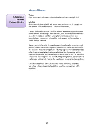 Vision e Mission.
Educational
Services
Vision e Mission

Vision
Ogni persona si realizza contribuendo alla realizzazione degli altri.
Mission
Generare soluzioni più efficaci, senza spreco di tempo e di energia per
influenzare il futuro favorendo l’armonia nel sistema.
I percorsi di miglioramento che Educational Services propone tengono
conto sempre dell’ecologia della persona, cioè dell’intero sistema di cui
fa parte, in modo da facilitare un miglioramento sostenibile che
contribuisce a mantenere gli equilibri nella vita sia nell’immediato e
anche a lungo termine.
Siamo convinti che nella ricerca di questo tipo di miglioramento non ci
possano essere soluzioni o risposte predefinite, e siamo altresì convinti
che esistono modalità che portano ad una più piena realizzazione di sé e
ad un’esperienza di vita vissuta con più integrità. Con questo spirito
invitiamo le persone a costruire le proprie soluzioni ad hoc. Le invitiamo
a riscoprire e a risvegliare più opportunità per migliorare. Le invitiamo a
esplorare e utilizzare le risorse che a volte non pensavano di possedere.
Educational Services offre un altissimo livello di training aziendali,
workshop ed eventi aperti al pubblico, coaching manageriale e lifecoaching.

10

 