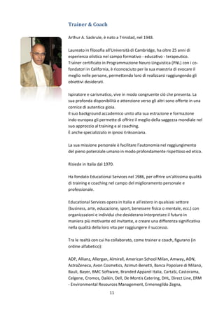 Trainer & Coach
Arthur A. Sackrule, è nato a Trinidad, nel 1948.
Laureato in filosofia all'Università di Cambridge, ha oltre 25 anni di
esperienza olistica nel campo formativo - educativo - terapeutico.
Trainer certificato in Programmazione Neuro Linguistica (PNL) con i cofondatori in California, è riconosciuto per la sua maestria di evocare il
meglio nelle persone, permettendo loro di realizzarsi raggiungendo gli
obiettivi desiderati.
Ispiratore e carismatico, vive in modo congruente ciò che presenta. La
sua profonda disponibilità e attenzione verso gli altri sono offerte in una
cornice di autentica gioia.
Il suo background accademico unito alla sua estrazione e formazione
indo-europea gli permette di offrire il meglio della saggezza mondiale nel
suo approccio al training e al coaching.
È anche specializzato in ipnosi Eriksoniana.
La sua missione personale è facilitare l’autonomia nel raggiungimento
del pieno potenziale umano in modo profondamente rispettoso ed etico.
Risiede in Italia dal 1970.
Ha fondato Educational Services nel 1986, per offrire un’altissima qualità
di training e coaching nel campo del miglioramento personale e
professionale.
Educational Services opera in Italia e all’estero in qualsiasi settore
(business, arte, educazione, sport, benessere fisico o mentale, ecc.) con
organizzazioni e individui che desiderano interpretare il futuro in
maniera più motivante ed invitante, e creare una differenza significativa
nella qualità della loro vita per raggiungere il successo.
Tra le realtà con cui ha collaborato, come trainer e coach, figurano (in
ordine alfabetico):
ADP, Allianz, Allergan, Almirall, American School Milan, Amway, AON,
AstraZeneca, Avon Cosmetics, Azimut-Benetti, Banca Popolare di Milano,
Bauli, Bayer, BMC Software, Branded Apparel Italia, CartaSi, Castorama,
Celgene, Cromos, Daikin, Dell, De Montis Catering, DHL, Direct Line, ERM
- Environmental Resources Management, Ermenegildo Zegna,
11

 