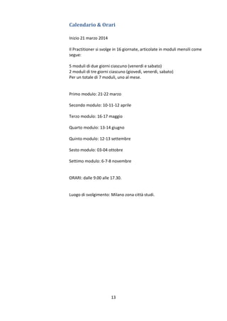Calendario & Orari
Inizio 21 marzo 2014
Il Practitioner si svolge in 16 giornate, articolate in moduli mensili come
segue:
5 moduli di due giorni ciascuno (venerdì e sabato)
2 moduli di tre giorni ciascuno (giovedì, venerdì, sabato)
Per un totale di 7 moduli, uno al mese.

Primo modulo: 21-22 marzo
Secondo modulo: 10-11-12 aprile
Terzo modulo: 16-17 maggio
Quarto modulo: 13-14 giugno
Quinto modulo: 12-13 settembre
Sesto modulo: 03-04 ottobre
Settimo modulo: 6-7-8 novembre

ORARI: dalle 9.00 alle 17.30.

Luogo di svolgimento: Milano zona città studi.

13

 