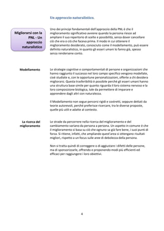Un approccio naturalistico.

Migliorarsi con la
PNL - Un
approccio
naturalistico

Modellamento

Uno dei principi fondamentali dell’approccio della PNL è che il
miglioramento significativo avviene quando la persona riesce ad
ampliare il suo repertorio di scelte e possibilità, senza dover cancellare
ciò che era o ciò che faceva prima. Il modo in cui ottenere il
miglioramento desiderato, conosciuto come il modellamento, può essere
definito naturalistico, in quanto gli esseri umani lo fanno già, spesso
senza rendersene conto.

Le strategie cognitive e comportamentali di persone e organizzazioni che
hanno raggiunto il successo nel loro campo specifico vengono modellate,
cioè studiate e, con le opportune personalizzazioni, offerte a chi desidera
migliorarsi. Questa trasferibilità è possibile perché gli esseri umani hanno
una struttura base simile per quanto riguarda il loro sistema nervoso e la
loro composizione biologica, tale da permettere di imparare e
apprendere dagli altri con naturalezza.
Il Modellamento non segue percorsi rigidi e costretti, seppure dettati da
teorie autorevoli, perché preferisce ricercare, tra le diverse proposte,
quelle più utili e adatte al contesto.

La ricerca del
miglioramento

Le strade da percorrere nella ricerca del miglioramento e del
cambiamento variano da persona a persona. Un aspetto in comune è che
il miglioramento si basa su ciò che ognuno sa già fare bene, i suoi punti di
forza. Si ritiene, infatti, che ampliando quest’area si ottengano risultati
migliori, rispetto a un focus sulle aree di debolezza della persona.
Non si tratta quindi di correggere o di aggiustare i difetti delle persone,
ma di sponsorizzarle, offrendo e proponendo modi più efficienti ed
efficaci per raggiungere i loro obiettivi.

4

 