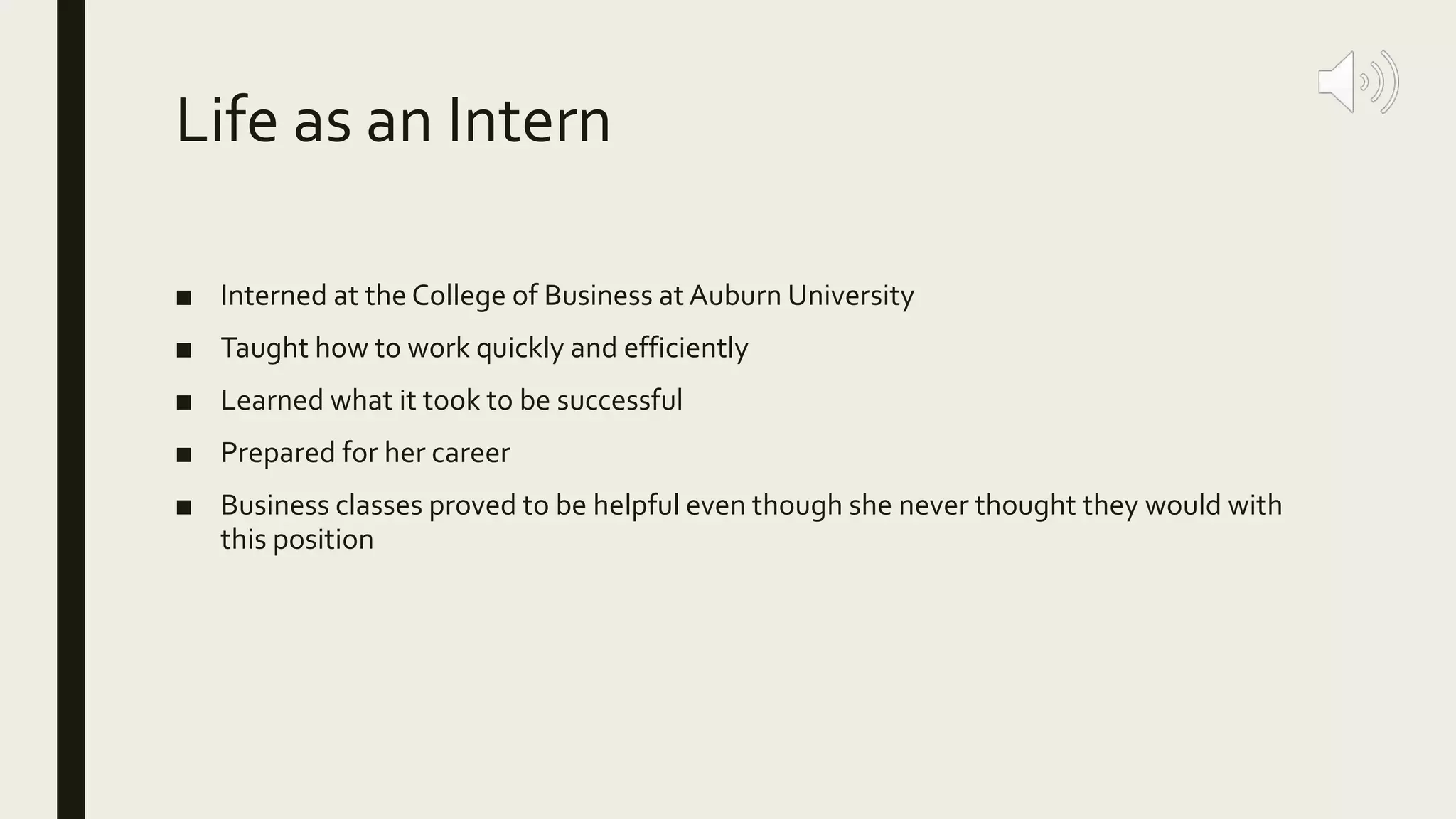 Life as an Intern
■ Interned at the College of Business at Auburn University
■ Taught how to work quickly and efficiently
■ Learned what it took to be successful
■ Prepared for her career
■ Business classes proved to be helpful even though she never thought they would with
this position
 