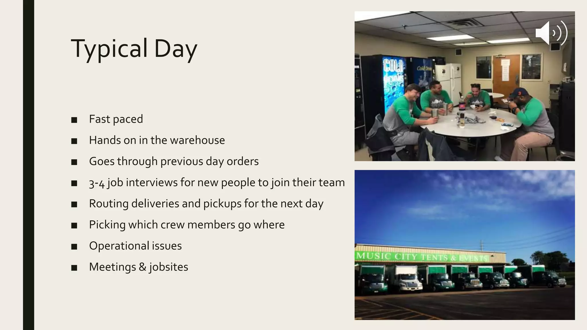 Typical Day
■ Fast paced
■ Hands on in the warehouse
■ Goes through previous day orders
■ 3-4 job interviews for new people to join their team
■ Routing deliveries and pickups for the next day
■ Picking which crew members go where
■ Operational issues
■ Meetings & jobsites
 