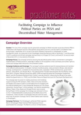 Context: The root of this campaign was the grassroots campaign on PESA and water issues launched by PRIA in
collaboration with Arghyam and four CSO partners during April-June 2013, and the district consultations held
during August –September 2013, as part of the Action Research intervention in Chhattisgarh on water
management issues. As a precursor to the Chhattisgarh Assembly Elections held on November 11 and November
19,2013 a political commitment campaign was launched on 24 August 2013,and continued till the second week
of November 2013, in nine districts of the state.
Campaign Focus: The campaign aimed at ensuring that all political parties made a commitment to strengthen
implementation of PESA provisions, especially in relation to the recognition of the rural tribal communities' rights to
control and manage water resources in the Schedule V areas.
Campaign Audience and Coverage: The campaign's primary audience were the representatives and members
of the different political parties. It included: members of political parties, state and district officials, state election
incharge, spokespersons, candidates for the assembly seats, especially in PESA constituencies, government
advisors, sitting MLAs, and all party MLCs. The political parties included national parties like the Bhartiya Janta
Party (BJP), Congress, Bahujan Samaj Party (BSP), CPM and regional parties like Chhattisgarh Swabhiman
Manch, and the Gondwana Gantantra Party. Further it was also aimed at influencing the officials of the water
related line departments (i.e., PHED, and the Water Resource Department) and the Panchayati Raj Department.
The campaign also focussed on creating awareness and mobilising
support among the PRI members, CSOs, tribal community members
and leaders and media to build a countervailing force for engaging with
the political establishment. It was strategically designed as a two phase
intervention. During Phase 1 of the campaign, nine districts representing
Bilaspur, Raipur, Durg, Bastar and Surguja Division were covered.
During Phase 2 of the campaign the coverage was narrowed to focus
on the 17 VidhanSabha(VS) constituencies of the PESA areas of the
ninedistricts. These included 12 Scheduled Tribe (ST) reserved seats,
which was 40 percent coverage of all ST Vidhan Sabha seats reserved
in Chhattisgarh.
Campaign Partners: The Chhattisgarh Jal Kendrit PESA Jagrukta
Manch (Chhattisgarh Water Centred PESA Awareness Forum)
spearheaded this campaign. The Manch is a forum of tribal leaders,
Facilitating Campaign to Influence
Political Parties on PESA and
Decentralised Water Management
practitioner notes
Campaign Overview
 