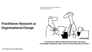 Practitioner Research as
Organisational Change
Phil Wood, March 2020, BGU
 