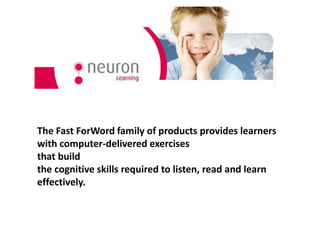 The Fast ForWord family of products provides learners
with computer-delivered exercises
that build
the cognitive skills required to listen, read and learn
effectively.

 