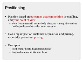 Positioning
• Position based on outcomes that competition is enabling,
and your point of view
– Note: Customers will instinctively place you among alternatives
that helps them achieve the same outcome
• Has a big impact on customer acquisition and pricing,
especially premium pricing
• Examples:
– Positioning the iPad against netbooks
– Dog food: animal vs like your baby
 