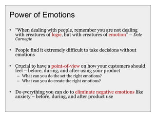 Power of Emotions
• “When dealing with people, remember you are not dealing
with creatures of logic, but with creatures of emotion” – Dale
Carnegie
• People find it extremely difficult to take decisions without
emotions
• Crucial to have a point-of-view on how your customers should
feel – before, during, and after using your product
– What can you do the set the right emotions?
– What can you do create the right emotions?
• Do everything you can do to eliminate negative emotions like
anxiety – before, during, and after product use
 