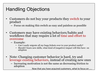 Handling Objections
• Customers do not buy your products they switch to your
product
– Focus on making this switch as easy and painless as possible
• Customers may have existing behaviors/habits and
workflows that may require a lot of time and effort to
overcome
– Example:
• Can I easily migrate all my bugs/tickets over to your product easily?
• Should I learn new skills, what kind of (negative) impact will this have on
adoption
• Note: Changing customer behavior is hard, try and
leverage existing behaviors, instead of creating new ones
– Increasing motivation is not the same as decreasing friction to
adoption
Now that you have acquired customers, what to focus on …..
 