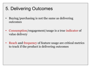 5. Delivering Outcomes
• Buying/purchasing is not the same as delivering
outcomes
• Consumption/engagement/usage is a true indicator of
value delivery
• Reach and frequency of feature usage are critical metrics
to track if the product is delivering outcomes
 