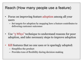 Reach (How many people use a feature)
• Focus on improving feature adoption among all your
users
– Set targets for adoption by mapping how a feature contributes to
delivering customer outcomes
• Use “5 Whys” technique to understand reasons for poor
adoption, and take necessary steps to improve adoption
• Kill features that no one uses or is sparingly adopted:
– Simplifies the product
– Provides tons of flexibility during decision-making
 