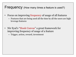 Frequency (How many times a feature is used?)
• Focus on improving frequency of usage of all features
– Features that are being used all the time by all the users are high
leverage features
• Nir Eyal’s “Hook Canvas” a great framework for
improving frequency of usage of a feature
– Trigger, action, reward, investment
 