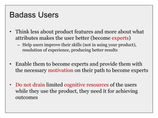 Badass Users
• Think less about product features and more about what
attributes makes the user better (become experts)
– Help users improve their skills (not in using your product),
resolution of experience, producing better results
• Enable them to become experts and provide them with
the necessary motivation on their path to become experts
• Do not drain limited cognitive resources of the users
while they use the product, they need it for achieving
outcomes
 