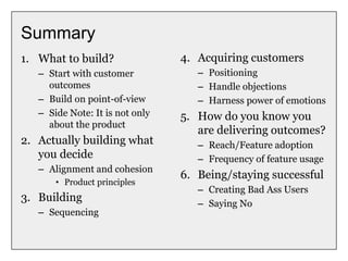 Summary
1. What to build?
– Start with customer
outcomes
– Build on point-of-view
– Side Note: It is not only
about the product
2. Actually building what
you decide
– Alignment and cohesion
• Product principles
3. Building
– Sequencing
4. Acquiring customers
– Positioning
– Handle objections
– Harness power of emotions
5. How do you know you
are delivering outcomes?
– Reach/Feature adoption
– Frequency of feature usage
6. Being/staying successful
– Creating Bad Ass Users
– Saying No
 