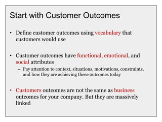 Start with Customer Outcomes
• Define customer outcomes using vocabulary that
customers would use
• Customer outcomes have functional, emotional, and
social attributes
– Pay attention to context, situations, motivations, constraints,
and how they are achieving these outcomes today
• Customers outcomes are not the same as business
outcomes for your company. But they are massively
linked
 