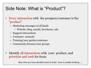 Side Note: What is “Product”?
• Every interaction with the prospect/customer is the
“product”
– Marketing messages of all kinds
• Website, blog, emails, brochures, ads
– Support interactions
– Customer manuals
– Training/user guides/seminars
– Community/forums/user groups
• Identify all interactions with your product, and
prioritize and rank for focus
Now that you have decided what to build , how to enable building …..
 