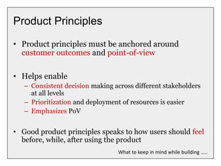 Product Principles
• Product principles must be anchored around
customer outcomes and point-of-view
• Helps enable
– Consistent decision making across different stakeholders
at all levels
– Prioritization and deployment of resources is easier
– Emphasizes PoV
• Good product principles speaks to how users should feel
before, while, after using the product
What to keep in mind while building …..
 