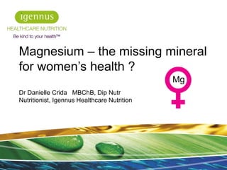 Magnesium – the missing mineral
for women’s health ?
Dr Danielle Crida MBChB, Dip Nutr
Nutritionist, Igennus Healthcare Nutrition
1
Mg
 