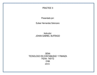 PRACTICE 6
Presentado por:
Euliser Hernandez Solorzano
Instructor:
JOHAN GABRIEL BUITRAGO
SENA
TECNOLOGO EN CONTABILIDAD Y FINANZA
FICHA: 749172
CHIA
2015
 