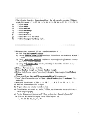 2
+++++++++++++++++++++++++++++++++++++++++++++++++++++++
11) The following data gives the number of hours that a few employees at the GM factory
worked last week. 17, 38, 27, 14, 18, 34, 16, 42, 28, 24, 40, 20, 23, 31, 37, 21, 30, 25.
a) Find the mean
b) Find the Mode.
c) Find the Median.
d) Find the Midrange.
e) Find the Range.
f) Find the Variance
g) Find the Standard Deviation.
h) Find the Interquartile Range (IQR).
+++++++++++++++++++++++++++++++++++++++++++++++++++++++++++
12) I Q scores have a mean of 100 and a standard deviation of 15.
a) Find the Coefficient of Variance.
b) Use the Range Rule of Thumb to estimate the minimum and maximum ''Usual'' I
Q scores.
c) Using Chebyshev's Theorem, find what is the least percentage of those who will
have an I Q score of 70 to 130.
d) Using the Empirical Rule find the percentage of those who will have an I Q
score of 70 to 130.
13) Define a Parameter and a Statistic.
14) Define Random Sample and Simple Random Sample.
15) Define the following types of sampling: Systematic, Convenience, Stratified and
Cluster.
16) What are different Levels of Measurement of Data? Give examples.
17) What’s the difference between an Observational Study and an Experiment? Give
examples.
18) Given the following set of data: 32, 19, 14, 7, 15, 3, 4, 5, 9, 16, 15, 16, 19, , 50
a) Rank the data from smallest to largest.
b) Prepare a box-and-whisker plot. [Box plot]
c) Does this data set contain any outliers? [Make sure to show the lower and the upper
fences on your graph]
d) Are the data symmetric or skewed? [If skewed, are they skewed left or right?]
19) Draw the box-and-whisker plot for the following data set:
77, 79, 80, 86, 87, 87, 94, 99
 