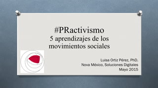 #PRactivismo
5 aprendizajes de los
movimientos sociales
Luisa Ortiz Pérez, PhD.
Nova México, Soluciones Digitales
Mayo 2015
 