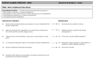INSTITUT GABRIEL FERRATER – REUS PROJECTE DE RECERCA – 4t ESO TEMA:  Menú mediterrani intercultural DOCUMENTACIÓ PRÈVIA:  Cal documentar-se prèviament en relació a... Quins països s’inclouen en l’àmbit mediterrani? Què significa “intercultural”? Quines cultures abasta en el cas mediterrani? Característiques generals d’un menú (components). Concepte de menú mediterrani. OBJECTIUS DE LA RECERCA: Quins són els productes bàsics per elaborar un menú mediterrani? On podem obtenir-los? Selecció de productes i ingredients, d’acord amb els components d’un menú (entrant, postres, beguda, etc.) Valoració de la interculturalitat: a quin país o cultura pertany cada plat? La composició dels plats, respon al concepte de dieta mediterrània? Procés d’elaboració dels plats (receptes). Qualsevol altre objectiu que proposeu i que sigui consensuat amb el professorat que tutoritza el projecte. METODOLOGIA: Consulta de fons escrites i internet. Reflexió personal a partir de les dades obtingudes a 1. Fonts orals i escrites. Reflexió personal. Entrevista a algun estudiant o especialista en dietètica i nutrició. Reflexió personal. Fonts orals i escrites. 