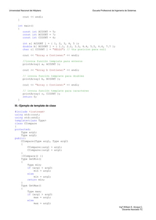 Universidad Nacional del Altiplano                         Escuela Profesional de Ingeniería de Sistemas


              cout << endl;
         }

         int main()
         {
            const int ACOUNT = 5;
            const int BCOUNT = 7;
            const int CCOUNT = 6;

              int a[ ACOUNT ] = { 1, 2, 3, 4, 5 };
              double b[ BCOUNT ] = { 1.1, 2.2, 3.3, 4.4, 5.5, 6.6, 7.7 };
              char c[ CCOUNT ] = "HELLO"; // 6ta posicion para null

              cout << "Array a Contiene:" << endl;

              //invoca función template para enteros
              printArray( a, ACOUNT );

              cout << "Array b Contiene:" << endl;

              // invoca función template para doubles
              printArray( b, BCOUNT );

              cout << "Array c Contiene:" << endl;

              // invoca función template para caracteres
              printArray( c, CCOUNT );
              return 0;
         }

      III.- Ejemplo de template de clase

      #include <iostream>
      using std::cout;
      using std::endl;
      template<class Type>
      class CCompare
      {
      protected:
          Type arg1;
          Type arg2;
      public:
          CCompare(Type arg1, Type arg2)
          {
              CCompare::arg1 = arg1;
              CCompare::arg2 = arg2;
          }
          ~CCompare() {}
          Type GetMin()
          {
              Type min;
              if (arg1 < arg2)
                   min = arg1;
              else
                   min = arg2;
              return min;
          }
          Type GetMax()
          {
              Type max;
              if (arg1 > arg2)
                   max = arg1;
              else
                   max = arg2;
                                                                                      Ingº William E. Arcaya C.
                                                                                         Docente Asociado TC
 