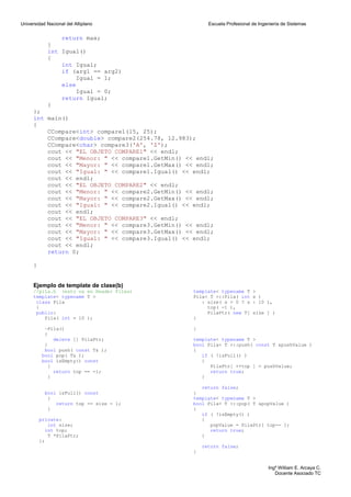 Universidad Nacional del Altiplano                       Escuela Profesional de Ingeniería de Sistemas


                return max;
            }
            int Igual()
            {
                int Igual;
                if (arg1 == arg2)
                     Igual = 1;
                else
                     Igual = 0;
                return Igual;
            }
      };
      int main()
      {
          CCompare<int> compare1(15, 25);
          CCompare<double> compare2(254.78, 12.983);
          CCompare<char> compare3('A', 'Z');
          cout << "EL OBJETO COMPARE1" << endl;
          cout << "Menor: " << compare1.GetMin() << endl;
          cout << "Mayor: " << compare1.GetMax() << endl;
          cout << "Igual: " << compare1.Igual() << endl;
          cout << endl;
          cout << "EL OBJETO COMPARE2" << endl;
          cout << "Menor: " << compare2.GetMin() << endl;
          cout << "Mayor: " << compare2.GetMax() << endl;
          cout << "Igual: " << compare2.Igual() << endl;
          cout << endl;
          cout << "EL OBJETO COMPARE3" << endl;
          cout << "Menor: " << compare3.GetMin() << endl;
          cout << "Mayor: " << compare3.GetMax() << endl;
          cout << "Igual: " << compare3.Igual() << endl;
          cout << endl;
          return 0;

      }


      Ejemplo de template de clase(b)
      //pila.h (esto va en Header Files)           template< typename T      >
      template< typename T >                       Pila< T >::Pila( int      s )
       class Pila                                     : size( s > 0 ? s      : 10 ),
       {                                                top( -1 ),
       public:                                          PilaPtr( new T[      size ] )
          Pila( int = 10 );                        {

           ~Pila()                                 }
           {
              delete [] PilaPtr;                   template< typename T >
           }                                       bool Pila< T >::push( const T &pushValue )
           bool push( const T& );                  {
          bool pop( T& );                             if ( !isFull() )
          bool isEmpty() const                        {
            {                                            PilaPtr[ ++top ] = pushValue;
              return top == -1;                          return true;
            }                                         }

                                                      return false;
           bool isFull() const                     }
            {                                      template< typename T >
               return top == size - 1;             bool Pila< T >::pop( T &popValue )
            }                                      {
                                                      if ( !isEmpty() )
          private:                                    {
             int size;                                   popValue = PilaPtr[ top-- ];
            int top;                                     return true;
             T *PilaPtr;                              }
          };
                                                       return false;
                                                   }


                                                                                    Ingº William E. Arcaya C.
                                                                                       Docente Asociado TC
 