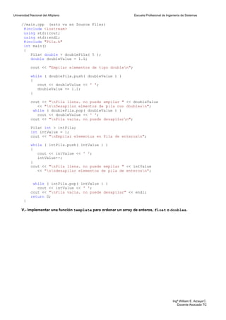 Universidad Nacional del Altiplano                               Escuela Profesional de Ingeniería de Sistemas


      //main.cpp (esto va en Source Files)
       #include <iostream>
       using std::cout;
       using std::endl;
       #include "Pila.h"
       int main()
       {
          Pila< double > doublePila( 5 );
          double doubleValue = 1.1;

            cout << "Empilar elementos de tipo doublen";

            while ( doublePila.push( doubleValue ) )
            {
               cout << doubleValue << ' ';
               doubleValue += 1.1;
            }

            cout << "nPila llena. no puede empilar " << doubleValue
               << "nnDesapilar elmentos de pila con doublesn";
             while ( doublePila.pop( doubleValue ) )
               cout << doubleValue << ' ';
            cout << "nPila vacia. no puede desapilarn";

            Pila< int > intPila;
            int intValue = 1;
            cout << "nEmpilar elementos en Pila de enterosn";

            while ( intPila.push( intValue ) )
            {
               cout << intValue << ' ';
               intValue++;
            }
            cout << "nPila llena. no puede empilar " << intValue
               << "nndesapilar elementos de pila de enterosn";


             while ( intPila.pop( intValue ) )
               cout << intValue << ' ';
            cout << "nPila vacia. no puede desapilar" << endl;
            return 0;
       }

      V.- Implementar una función template para ordenar un array de enteros, float o doubles.




                                                                                            Ingº William E. Arcaya C.
                                                                                               Docente Asociado TC
 