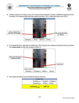 BENEMÉRITA UNIVERSIDAD AUTÓNOMA DE PUEBLA
FACULTAD DE CIENCIAS DE LA ELECTRÓNICA
CENTRO DE INNOVACIÓN EN MECATRÓNICA (CIM)
4 de 6
GERARDO EISENRING, MIGUEL M. CARMONA
d) Verificar la lectura en el husillo y nonio. En el caso de este instrumento, se tienen 2 diferentes escalas para tomar
la medida. En la escala principal cada línea superior equivale a .05 in, y cada linea inferior es de .025 in.
ESCALA SISTEMA INGLÉS
𝐋𝐞𝐜𝐭𝐮𝐫𝐚 𝟏 = . 𝟐𝟓 𝐢𝐧 + . 𝟎𝟐𝟓 𝐢𝐧 = . 𝟐𝟕𝟓 𝐢𝐧
e) En la escala del nonio, cada línea se multiplica por .001in tomando como referencia la linea del nonio que coincida
con la línea central, en este caso se llega al número 12:
Llega a la línea 12:
𝐋𝐞𝐜𝐭𝐮𝐫𝐚 𝟐 = 𝟏𝟐 𝐥í𝐧𝐞𝐚𝐬 𝐱 . 𝟎𝟎𝟏𝐢𝐧 = . 𝟎𝟏𝟐 𝐢𝐧
f) Para finalIzar se realiza la suma de todas las lecturas anteriores:
LECTURA TOTAL
𝐋𝐞𝐜𝐭𝐮𝐫𝐚𝐭𝐨𝐭𝐚𝐥 = 𝐋𝐞𝐜𝐭𝐮𝐫𝐚 𝟏 + 𝐋𝐞𝐜𝐭𝐮𝐫𝐚 𝟐
𝐋𝐞𝐜𝐭𝐮𝐫𝐚𝐭𝐨𝐭𝐚𝐥 = . 𝟐𝟕𝟓𝐢𝐧 + . 𝟎𝟏𝟐𝐢𝐧
𝐋𝐞𝐜𝐭𝐮𝐫𝐚 𝐓𝐨𝐭𝐚𝐥 = . 𝟐𝟖𝟕 𝐢𝐧
Cada una de estas líneas
representa: 1/20 de pulgada
Cada una de estas líneas se
multiplica por 0.001in
Línea central
Cada una de estas líneas
es: 1/40 de in
 