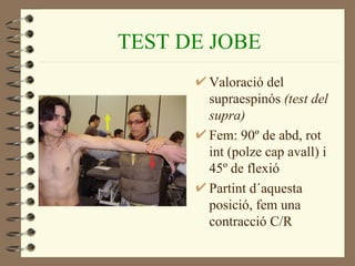 TEST DE JOBE
       Valoració del
       supraespinós (test del
       supra)
       Fem: 90º de abd, rot
       int (polze cap avall) i
       45º de flexió
       Partint d´aquesta
       posició, fem una
       contracció C/R
 