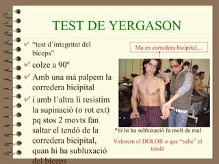 TEST DE YERGASON
“test d´integritat del              Ma en corredera bicipital…
bíceps”
colze a 90º
Amb una mà palpem la
corredera bicipital
i amb l´altra li resistim
la supinació (o rot ext)
pq stos 2 movts fan
saltar el tendó de la     *Si hi ha subluxació fa molt de mal
corredera bicipital,      Valorem el DOLOR o que “salte” el
quan hi ha subluxació                    tendó

del bíceps
 
