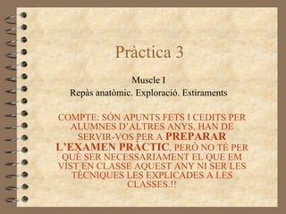 Pràctica 3
                Muscle I
  Repàs anatòmic. Exploració. Estiraments

COMPTE: SÓN APUNTS FETS I CEDITS PER
   ALUMNES D’ALTRES ANYS, HAN DE
    SERVIR-VOS PER A PREPARAR
L’EXAMEN PRÀCTIC, PERÒ NO TÉ PER
 QUÈ SER NECESSARIAMENT EL QUE EM
VIST EN CLASSE AQUEST ANY NI SER LES
   TÈCNIQUES LES EXPLICADES A LES
             CLASSES.!!
 