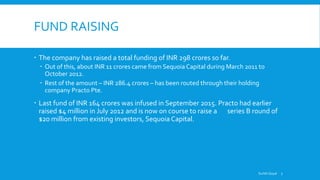 FUND RAISING
 The company has raised a total funding of INR 298 crores so far.
 Out of this, about INR 11 crores came from Sequoia Capital during March 2011 to
October 2012.
 Rest of the amount – INR 286.4 crores – has been routed through their holding
company Practo Pte.
 Last fund of INR 164 crores was infused in September 2015. Practo had earlier
raised $4 million in July 2012 and is now on course to raise a series B round of
$20 million from existing investors, Sequoia Capital.
Surbhi Goyal 7
 