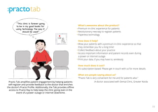 11
“This clinic is forever going
to be in my good books for
using technology the way it
should be used!”
Practo Tab
Clinic
Practo Tab ampliﬁes patient engagement by helping patients
self-register and provide feedback to the doctor that enriches
the doctor’s Practo Proﬁle. Additionally, the Tab provides oﬄine
access to Practo Ray to help keep the clinic going even in the
event of a power outage or internet downtime.
What’s awesome about the product?
Premium in-clinic experience for patients
Revolutionary new way to register patients
Paperless technology
How does it help?
Wow your patients with a premium in-clinic experience so that
they remember you for a long time!
Collect feedback about your practice
Access important information and patient records even during
a power or internet outage
Print your data, if you may have to, wirelessly
How much does it cost?
It’s subscription-based. Please get in touch with us for more details.
What are people saying about us?
“Practo Tab is very convenient for me and for patients also.”
-A doctor associated with Dental Clinic, Greater Noida
 