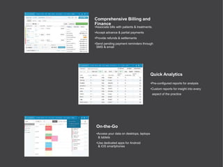 Comprehensive Billing and
Finance
•Associate bills with patients & treatments.
•Accept advance & partial payments
•Provide refunds & settlements
•Send pending payment reminders through
SMS & email
Quick Analytics
•Pre-configured reports for analysis
•Custom reports for insight into every
aspect of the practice
On-the-Go
•Access your data on desktops, laptops
& tablets
•Use dedicated apps for Android
& iOS smartphones
 