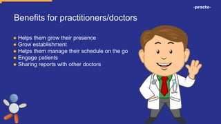 Benefits for practitioners/doctors
● Helps them grow their presence
● Grow establishment
● Helps them manage their schedule on the go
● Engage patients
● Sharing reports with other doctors
 