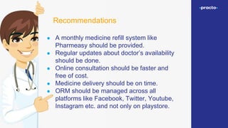 ● A monthly medicine refill system like
Pharmeasy should be provided.
● Regular updates about doctor’s availability
should be done.
● Online consultation should be faster and
free of cost.
● Medicine delivery should be on time.
● ORM should be managed across all
platforms like Facebook, Twitter, Youtube,
Instagram etc. and not only on playstore.
Recommendations
 