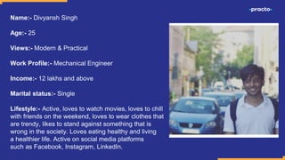 Name:- Divyansh Singh
Age:- 25
Views:- Modern & Practical
Work Profile:- Mechanical Engineer
Income:- 12 lakhs and above
Marital status:- Single
Lifestyle:- Active, loves to watch movies, loves to chill
with friends on the weekend, loves to wear clothes that
are trendy, likes to stand against something that is
wrong in the society. Loves eating healthy and living
a healthier life. Active on social media platforms
such as Facebook, Instagram, LinkedIn.
 