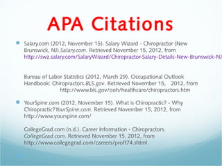 APA Citations
 Salary.com (2012, November 15). Salary Wizard - Chiropractor (New
    Brunswick, NJ).Salary.com. Retrieved November 15, 2012, from
    http://swz.salary.com/SalaryWizard/Chiropractor-Salary-Details-New-Brunswick-NJ.


    Bureau of Labor Statistics (2012, March 29). Occupational Outlook
    Handbook: Chiropractors.BLS.gov. Retrieved November 15, 2012, from
                  http://www.bls.gov/ooh/healthcare/chiropractors.htm

 YourSpine.com (2012, November 15). What is Chiropractic? - Why
    Chiropractic?YourSpine.com. Retrieved November 15, 2012, from
    http://www.yourspine.com/

    CollegeGrad.com (n.d.). Career Information - Chiropractors.
    CollegeGrad.com. Retrieved November 15, 2012, from
    http://www.collegegrad.com/careers/proft74.shtml


 