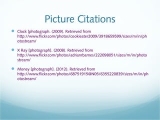 Picture Citations
 Clock [photograph. (2009). Retrieved from
   http://www.flickr.com/photos/cookieater2009/3918659599/sizes/m/in/ph
   otostream/

 X Ray [photograph]. (2008). Retrieved from
   http://www.flickr.com/photos/adrianrbarnes/222098051/sizes/m/in/photo
   stream/

 Money [photograph]. (2012). Retrieved from
   http://www.flickr.com/photos/68751915@N05/6355220839/sizes/m/in/ph
   otostream/
 