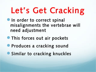 Let’s Get Cracking
In order to correct spinal
 misalignments the vertebrae will
 need adjustment
This forces out air pockets
Produces a cracking sound
Similar to cracking knuckles
 