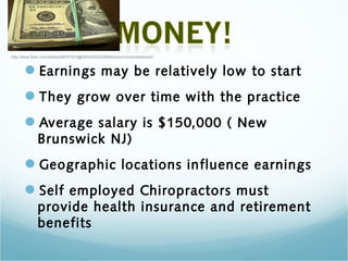 http://www.flickr.com/photos/68751915@N05/6355220839/sizes/m/in/photostream/



      Earnings may be relatively low to start
      They grow over time with the practice
      Average salary is $150,000 ( New
              Brunswick NJ)
      Geographic locations influence earnings
      Self employed Chiropractors must
              provide health insurance and retirement
              benefits
 