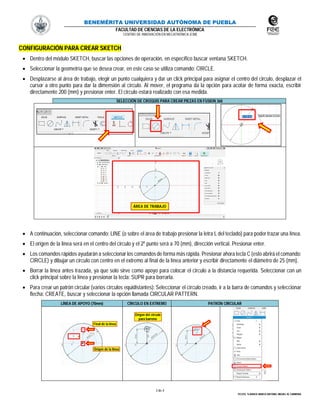 BENEMÉRITA UNIVERSIDAD AUTÓNOMA DE PUEBLA
FACULTAD DE CIENCIAS DE LA ELECTRÓNICA
CENTRO DE INNOVACIÓN EN MECATRÓNICA (CIM)
3 de 4
TECOTL TLAHUICE MARCO ANTONIO, MIGUEL M. CARMONA
CONFIGURACIÓN PARA CREAR SKETCH
 Dentro del módulo SKETCH, buscar las opciones de operación, en específico buscar ventana SKETCH.
 Seleccionar la geometría que se desea crear, en este caso se utiliza comando: CIRCLE.
 Desplazarse al área de trabajo, elegir un punto cualquiera y dar un click principal para asignar el centro del circulo, desplazar el
cursor a otro punto para dar la dimensión al círculo. Al mover, el programa da la opción para acotar de forma exacta, escribir
directamente 200 (mm) y presionar enter. El circulo estará realizado con esa medida.
SELECCIÓN DE CROQUIS PARA CREAR PIEZAS EN FUSION 360
 A continuación, seleccionar comando: LINE (o sobre el área de trabajo presionar la letra L del teclado) para poder trazar una línea.
 El origen de la línea será en el centro del circulo y el 2º punto será a 70 (mm), dirección vertical. Presionar enter.
 Los comandos rápidos ayudarán a seleccionar los comandos de forma más rápida. Presionar ahora tecla C(esto abrirá el comando:
CIRCLE) y dibujar un círculo con centro en el extremo al final de la línea anterior y escribir directamente el diámetro de 25 (mm).
 Borrar la línea antes trazada, ya que solo sirve como apoyo para colocar el circulo a la distancia requerida. Seleccionar con un
click principal sobre la línea y presionar la tecla: SUPR para borrarla.
 Para crear un patrón circular (varios círculos equidistantes): Seleccionar el círculo creado, ir a la barra de comandos y seleccionar
flecha: CREATE, buscar y seleccionar la opción llamada CIRCULAR PATTERN.
LÍNEA DE APOYO (70mm) CÍRCULO EN EXTREMO PATRÓN CIRCULAR
ÁREA DE TRABAJO
Origen del circulo
para barreno
Origen de la línea
Final de la línea
 