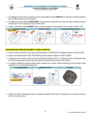 BENEMÉRITA UNIVERSIDAD AUTÓNOMA DE PUEBLA
FACULTAD DE CIENCIAS DE LA ELECTRÓNICA
CENTRO DE INNOVACIÓN EN MECATRÓNICA (CIM)
4 de 4
TECOTL TLAHUICE MARCO ANTONIO, MIGUEL M. CARMONA
 Se despliega una nueva ventana, asegurarse que este seleccionada en la opción OBJECTS el círculo. Aquí se le indica al programa
que es el objeto o figura que se desea replicar.
 En seguida seleccionar la opción CENTER POINT y seleccionaremos el origen del circulo. Aquí se le indica al programa cual será
el origen sobre el cual se basará para crear el patrón circular.
 Después, seleccionar la opción QUANTITY. Aquí se le indica al programa cuántos objetos serán en el patrón, escribir 7 y OK.
SELECCIÓN DEL CIRCULO CENTRO DEL PATRÓN CANTIDAD DE OBJETOS DEL PATRÓN
CONFIGURACIÓN PARA DAR VOLUMEN Y CREAR LA PIEZA 3D
 Para dar volumen al SKETCH creado, puede salir del bosquejo con FINISH SKETCH o simplemente pasar a la pestaña SOLID.
 Después seleccionar la opción SOLID  EXTRUDE (para poder asignar el volumen al sketch realizado).
 Se abrirá una nueva ventana y verificamos que este seleccionada la opción SELECT, a continuación, damos click izquierdo sobre
la cara del circulo principal. Al realizar esto seleccionaremos el plano al cual necesitamos darle volumen.
 En seguida se habilitará la opción para poder asignar el volumen que se requiere al plano, simplemente basta con colocar el valor
requerido en este caso 50 (mm) y presionar OK.
SELECCIONAR EXTRUDE SELECCIÓN DEL SKETCH PIEZA FINAL
 Guardar el archivo en el formato que requiera, si lo guarda en Autodesk Fusión 360, este lo guardará con su extensión y estará en
la web, en su cuenta creada.
Selección del Círculo
Seleccionar EXTRUDE
 