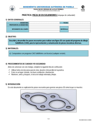 BENEMÉRITA UNIVERSIDAD AUTÓNOMA DE PUEBLA
FACULTAD DE CIENCIAS DE LA ELECTRÓNICA
CENTRO DE INNOVACIÓN EN MECATRÓNICA (CIM)
1 de 5
ÁVILA RAMIRO, MIGUEL M. CARMONA
PRÁCTICA: PIEZA 3D EN SOLIDWORKS (empaque de carburador)
1) DATOS GENERALES
ASIGNATURA: FECHA:
PROFESOR DE LA ASIGNATURA:
INTEGRANTES DEL EQUIPO: MATRÍCULA:
2) OBJETIVO:
Describir y desarrollar los pasos necesarios para realizar una figura 3D con ayuda del programa de dibujo
SolidWorks (CAD), para la representación y comunicación de piezas mecánicas diversas.
3) MATERIALES:
a) Computadora con programa CAD SolidWorks con licencia (cualquier versión).
4) PROCEDIMIENTOS DE CUIDADO Y/O SEGURIDAD
Antes de comenzar con este trabajo, complete la siguiente lista de verificación:
 Utilizar lentes de descanso para la vista, durante el desarrollo de la práctica.
 Estar en un lugar cómodo, con buen ventilación e iluminación.
 Mantener, antes y después, el área de trabajo ordenada y limpia.
5) INTRODUCCIÓN
En este documento se explicarán los pasos necesarios para generar una pieza 3D como la que se muestra:
 