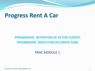Progress Rent A Car


             PROGRESSIVE RETENTION OF ACTIVE CLIENTS
              PROGRESSIVE REACH FOR ACCURATE CARE

                                     PRAC MODULE 1



2 November 2011 By Abyeagle@eim.ae                     1
 