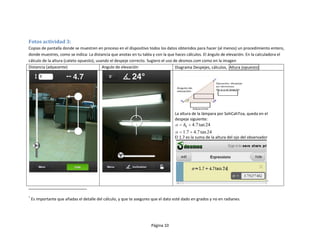 Fotos actividad 3:
Copias de pantalla donde se muestren en proceso en el dispositivo todos los datos obtenidos para hacer (al menos) un procedimiento entero,
donde muestres, como se indica: La distancia que anotas en tu tabla y con la que haces cálculos. El ángulo de elevación. En la calculadora el
cálculo de la altura (cateto opuesto), usando el despeje correcto. Sugiero el uso de desmos.com como en la imagen
Distancia (adyacente)                     Angulo de elevación                      Diagrama Despejes, cálculos, Altura (opuesto)




                                                                                   La altura de la lámpara por SohCahToa, queda en el
                                                                                   despeje siguiente:
                                                                                    o   h0   4.7 tan 24
                                                                                    o   1.7 4.7 tan 24
                                                                                   El 1.7 es la suma de la altura del ojo del observador




                                                                                                                                       *




*
    Es importante que añadas el detalle del cálculo, y que te asegures que el dato esté dado en grados y no en radianes.




                                                                      Página 10
 